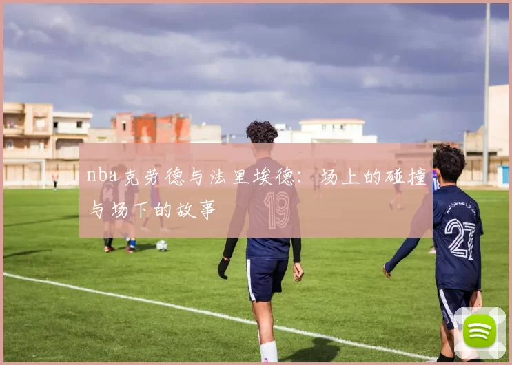 nba克劳德与法里埃德：场上的碰撞与场下的故事