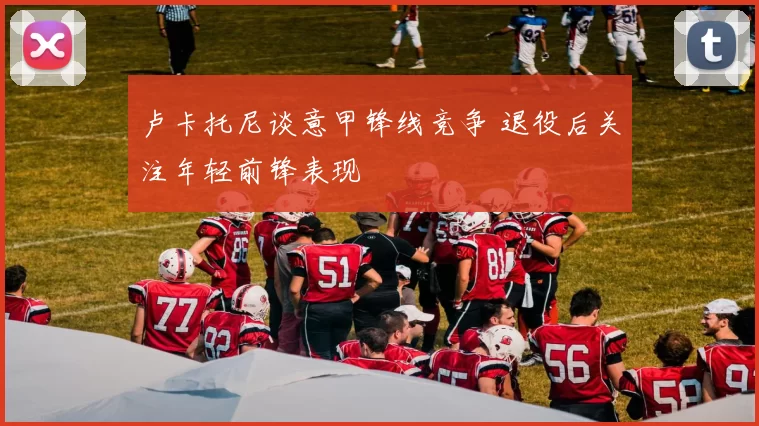 卢卡托尼谈意甲锋线竞争 退役后关注年轻前锋表现