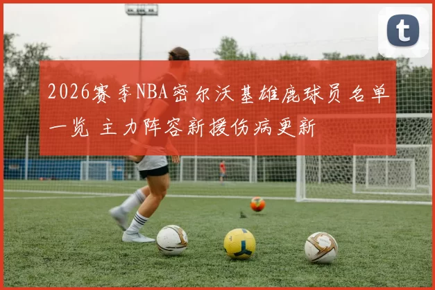 2026赛季NBA密尔沃基雄鹿球员名单一览 主力阵容新援伤病更新