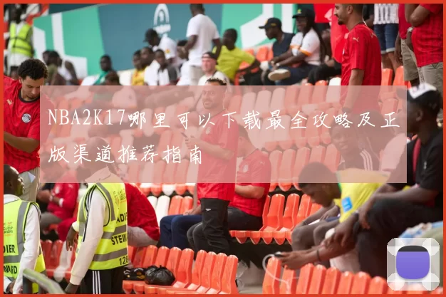 NBA2K17哪里可以下载最全攻略及正版渠道推荐指南
