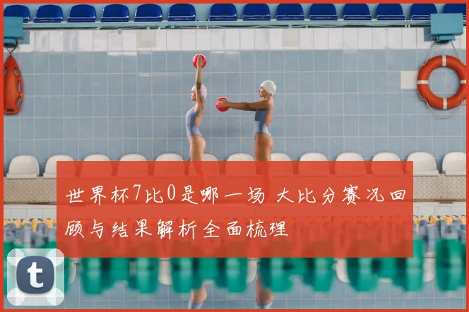 世界杯7比0是哪一场 大比分赛况回顾与结果解析全面梳理