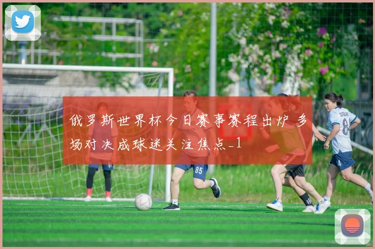 俄罗斯世界杯今日赛事赛程出炉 多场对决成球迷关注焦点_1
