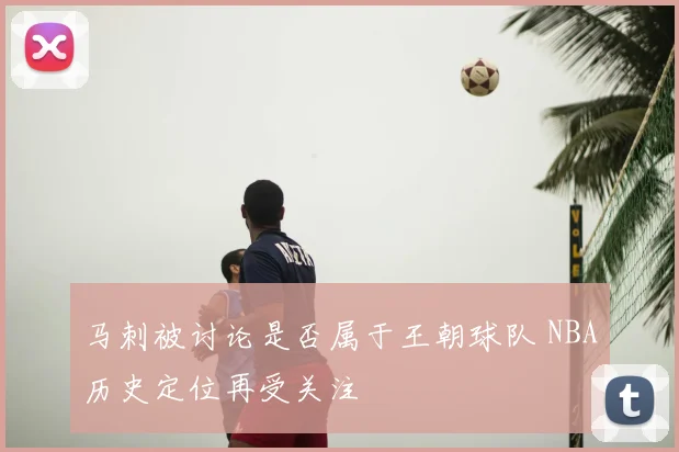 马刺被讨论是否属于王朝球队 NBA历史定位再受关注