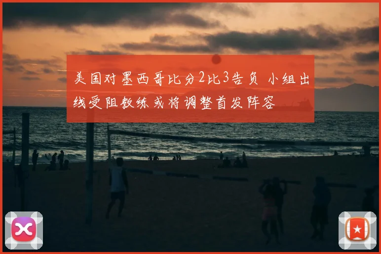 美国对墨西哥比分2比3告负 小组出线受阻教练或将调整首发阵容