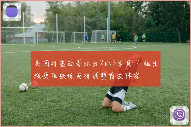 美国对墨西哥比分2比3告负 小组出线受阻教练或将调整首发阵容